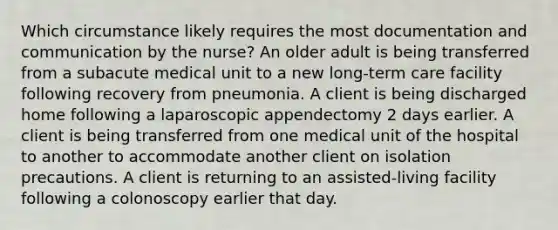 Which circumstance likely requires the most documentation and communication by the nurse? An older adult is being transferred from a subacute medical unit to a new long-term care facility following recovery from pneumonia. A client is being discharged home following a laparoscopic appendectomy 2 days earlier. A client is being transferred from one medical unit of the hospital to another to accommodate another client on isolation precautions. A client is returning to an assisted-living facility following a colonoscopy earlier that day.