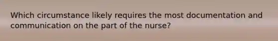 Which circumstance likely requires the most documentation and communication on the part of the nurse?