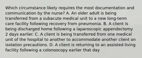 Which circumstance likely requires the most documentation and communication by the nurse? A. An older adult is being transferred from a subacute medical unit to a new long-term care facility following recovery from pneumonia. B. A client is being discharged home following a laparoscopic appendectomy 2 days earlier. C. A client is being transferred from one medical unit of the hospital to another to accommodate another client on isolation precautions. D. A client is returning to an assisted-living facility following a colonoscopy earlier that day