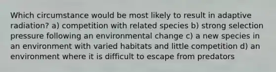 Which circumstance would be most likely to result in adaptive radiation? a) competition with related species b) strong selection pressure following an environmental change c) a new species in an environment with varied habitats and little competition d) an environment where it is difficult to escape from predators