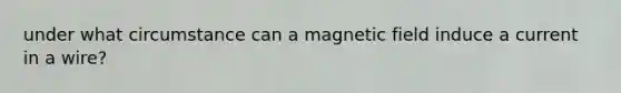 under what circumstance can a magnetic field induce a current in a wire?