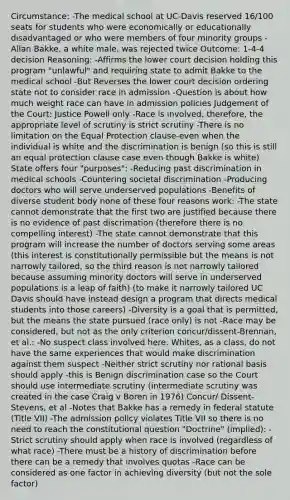 Circumstance: -The medical school at UC-Davis reserved 16/100 seats for students who were economically or educationally disadvantaged or who were members of four minority groups -Allan Bakke, a white male, was rejected twice Outcome: 1-4-4 decision Reasoning: -Affirms the lower court decision holding this program "unlawful" and requiring state to admit Bakke to the medical school -But Reverses the lower court decision ordering state not to consider race in admission -Question is about how much weight race can have in admission policies Judgement of the Court: Justice Powell only -Race is involved, therefore, the appropriate level of scrutiny is strict scrutiny -There is no limitation on the Equal Protection clause-even when the individual is white and the discrimination is benign (so this is still an equal protection clause case even though Bakke is white) State offers four "purposes": -Reducing past discrimination in medical schools -Countering societal discrimination -Producing doctors who will serve underserved populations -Benefits of diverse student body none of these four reasons work: -The state cannot demonstrate that the first two are justified because there is no evidence of past discrimation (therefore there is no compelling interest) -The state cannot demonstrate that this program will increase the number of doctors serving some areas (this interest is constitutionally permissible but the means is not narrowly tailored, so the third reason is not narrowly tailored because assuming minority doctors will serve in underserved populations is a leap of faith) (to make it narrowly tailored UC Davis should have instead design a program that directs medical students into those careers) -Diversity is a goal that is permitted, but the means the state pursued (race only) is not -Race may be considered, but not as the only criterion concur/dissent-Brennan, et al.: -No suspect class involved here. Whites, as a class, do not have the same experiences that would make discrimination against them suspect -Neither strict scrutiny nor rational basis should apply -this is Benign discrimination case so the Court should use intermediate scrutiny (intermediate scrutiny was created in the case Craig v Boren in 1976) Concur/ Dissent- Stevens, et al -Notes that Bakke has a remedy in federal statute (Title VII) -The admission policy violates Title VII so there is no need to reach the constitutional question "Doctrine" (implied): -Strict scrutiny should apply when race is involved (regardless of what race) -There must be a history of discrimination before there can be a remedy that involves quotas -Race can be considered as one factor in achieving diversity (but not the sole factor)