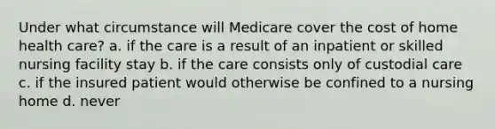 Under what circumstance will Medicare cover the cost of home health care? a. if the care is a result of an inpatient or skilled nursing facility stay b. if the care consists only of custodial care c. if the insured patient would otherwise be confined to a nursing home d. never