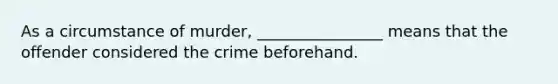 As a circumstance of murder, ________________ means that the offender considered the crime beforehand.