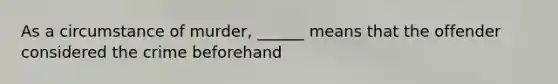 As a circumstance of murder, ______ means that the offender considered the crime beforehand