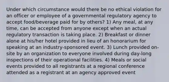 Under which circumstance would there be no ethical violation for an officer or employee of a governmental regulatory agency to accept food/beverage paid for by others? 1) Any meal, at any time, can be accepted from anyone except when an actual regulatory transaction is taking place. 2) Breakfast or dinner alone at his/her hotel provided in lieu of an honorarium for speaking at an industry-sponsored event. 3) Lunch provided on-site by an organization to everyone involved during day-long inspections of their operational facilities. 4) Meals or social events provided to all registrants at a regional conference attended as a registrant at an agency approved event