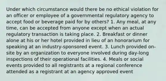 Under which circumstance would there be no ethical violation for an officer or employee of a governmental regulatory agency to accept food or beverage paid for by others? 1. Any meal, at any time, can be accepted from anyone except when an actual regulatory transaction is taking place. 2. Breakfast or dinner alone at his or her hotel provided in lieu of an honorarium for speaking at an industry-sponsored event. 3. Lunch provided on-site by an organization to everyone involved during day-long inspections of their operational facilities. 4. Meals or social events provided to all registrants at a regional conference attended as a registrant at an agency approved event