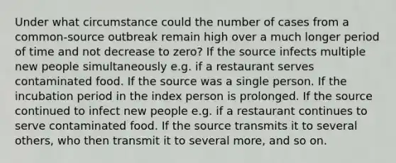 Under what circumstance could the number of cases from a common-source outbreak remain high over a much longer period of time and not decrease to zero? If the source infects multiple new people simultaneously e.g. if a restaurant serves contaminated food. If the source was a single person. If the incubation period in the index person is prolonged. If the source continued to infect new people e.g. if a restaurant continues to serve contaminated food. If the source transmits it to several others, who then transmit it to several more, and so on.