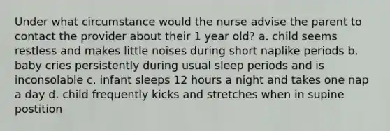 Under what circumstance would the nurse advise the parent to contact the provider about their 1 year old? a. child seems restless and makes little noises during short naplike periods b. baby cries persistently during usual sleep periods and is inconsolable c. infant sleeps 12 hours a night and takes one nap a day d. child frequently kicks and stretches when in supine postition