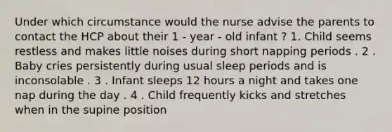 Under which circumstance would the nurse advise the parents to contact the HCP about their 1 - year - old infant ? 1. Child seems restless and makes little noises during short napping periods . 2 . Baby cries persistently during usual sleep periods and is inconsolable . 3 . Infant sleeps 12 hours a night and takes one nap during the day . 4 . Child frequently kicks and stretches when in the supine position