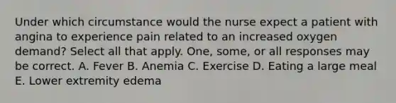 Under which circumstance would the nurse expect a patient with angina to experience pain related to an increased oxygen demand? Select all that apply. One, some, or all responses may be correct. A. Fever B. Anemia C. Exercise D. Eating a large meal E. Lower extremity edema