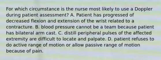 For which circumstance is the nurse most likely to use a Doppler during patient assessment? A. Patient has progressed of decreased flexion and extension of the wrist related to a contracture. B. blood pressure cannot be a team because patient has bilateral arm cast. C. distill peripheral pulses of the affected extremity are difficult to locate and palpate. D. patient refuses to do active range of motion or allow passive range of motion because of pain.