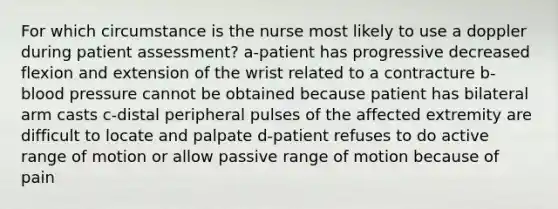 For which circumstance is the nurse most likely to use a doppler during patient assessment? a-patient has progressive decreased flexion and extension of the wrist related to a contracture b-blood pressure cannot be obtained because patient has bilateral arm casts c-distal peripheral pulses of the affected extremity are difficult to locate and palpate d-patient refuses to do active range of motion or allow passive range of motion because of pain