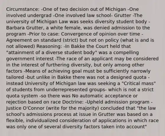 Circumstance: -One of two decision out of Michigan -One involved undergrad -One involved law school- Grutter -The university of Michigan Law was seeks diversity student body -Barbara Grutter, a white female, was denied admission to the program -Prior to case: Convergence of opinion over time -Agreement on standard (strict) but not on policy (what is and is not allowed) Reasoning: -In Bakke the Court held that "attainment of a diverse student body" was a compelling government interest -The race of an applicant may be considered in the interest of furthering diversity, but only among other factors -Means of achieving goal must be sufficiently narrowly tailored -but unlike in Bakke there was not a designed quota -instead University of Michigan law was seeking a "Critical mass" of students from underrepresented groups- which is not a strict quota system -so there was No automatic acceptance or rejection based on race Doctrine: -Upheld admission program -Justice O'Connor (write for the majority) concluded that "the law school's admissions process at issue in Grutter was based on a flexible, individualized consideration of applications in which race was only one of several diversity factors taken into account"