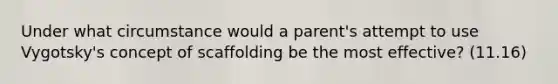 Under what circumstance would a parent's attempt to use Vygotsky's concept of scaffolding be the most effective? (11.16)