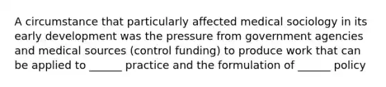 A circumstance that particularly affected medical sociology in its early development was the pressure from government agencies and medical sources (control funding) to produce work that can be applied to ______ practice and the formulation of ______ policy