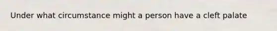 Under what circumstance might a person have a cleft palate