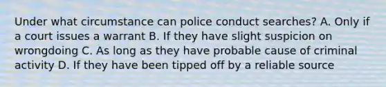 Under what circumstance can police conduct searches? A. Only if a court issues a warrant B. If they have slight suspicion on wrongdoing C. As long as they have probable cause of criminal activity D. If they have been tipped off by a reliable source