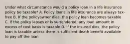 Under what circumstance would a policy loan in a life insurance policy be taxable? A. Policy loans in life insurance are always tax-free B. If the policyowner dies, the policy loan becomes taxable C. If the policy lapses or is surrendered, any loan amount in excess of cost basis is taxable D. If the insured dies, the policy loan is taxable unless there is sufficient death benefit available to pay off the loan