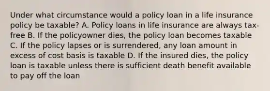 Under what circumstance would a policy loan in a life insurance policy be taxable? A. Policy loans in life insurance are always tax-free B. If the policyowner dies, the policy loan becomes taxable C. If the policy lapses or is surrendered, any loan amount in excess of cost basis is taxable D. If the insured dies, the policy loan is taxable unless there is sufficient death benefit available to pay off the loan