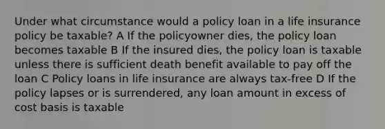 Under what circumstance would a policy loan in a life insurance policy be taxable? A If the policyowner dies, the policy loan becomes taxable B If the insured dies, the policy loan is taxable unless there is sufficient death benefit available to pay off the loan C Policy loans in life insurance are always tax-free D If the policy lapses or is surrendered, any loan amount in excess of cost basis is taxable