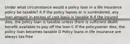 Under what circumstance would a policy loan in a life insurance policy be taxable? A If the policy lapses or is surrendered, any loan amount in excess of cost basis is taxable B If the insured dies, the policy loan is taxable unless there is sufficient death benefit available to pay off the loan C If the policyowner dies, the policy loan becomes taxable D Policy loans in life insurance are always tax-free