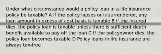 Under what circumstance would a policy loan in a life insurance policy be taxable? A If the policy lapses or is surrendered, any loan amount in excess of cost basis is taxable B If the insured dies, the policy loan is taxable unless there is sufficient death benefit available to pay off the loan C If the policyowner dies, the policy loan becomes taxable D Policy loans in life insurance are always tax-free