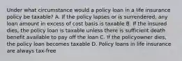 Under what circumstance would a policy loan in a life insurance policy be taxable? A. If the policy lapses or is surrendered, any loan amount in excess of cost basis is taxable B. If the insured dies, the policy loan is taxable unless there is sufficient death benefit available to pay off the loan C. If the policyowner dies, the policy loan becomes taxable D. Policy loans in life insurance are always tax-free