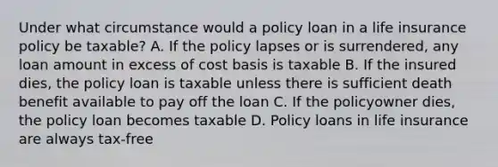 Under what circumstance would a policy loan in a life insurance policy be taxable? A. If the policy lapses or is surrendered, any loan amount in excess of cost basis is taxable B. If the insured dies, the policy loan is taxable unless there is sufficient death benefit available to pay off the loan C. If the policyowner dies, the policy loan becomes taxable D. Policy loans in life insurance are always tax-free