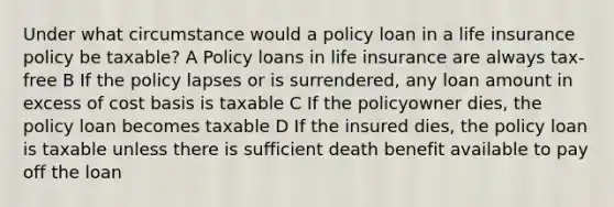 Under what circumstance would a policy loan in a life insurance policy be taxable? A Policy loans in life insurance are always tax-free B If the policy lapses or is surrendered, any loan amount in excess of cost basis is taxable C If the policyowner dies, the policy loan becomes taxable D If the insured dies, the policy loan is taxable unless there is sufficient death benefit available to pay off the loan