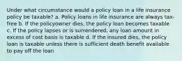 Under what circumstance would a policy loan in a life insurance policy be taxable? a. Policy loans in life insurance are always tax-free b. If the policyowner dies, the policy loan becomes taxable c. If the policy lapses or is surrendered, any loan amount in excess of cost basis is taxable d. If the insured dies, the policy loan is taxable unless there is sufficient death benefit available to pay off the loan