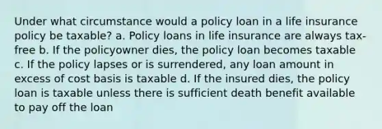 Under what circumstance would a policy loan in a life insurance policy be taxable? a. Policy loans in life insurance are always tax-free b. If the policyowner dies, the policy loan becomes taxable c. If the policy lapses or is surrendered, any loan amount in excess of cost basis is taxable d. If the insured dies, the policy loan is taxable unless there is sufficient death benefit available to pay off the loan