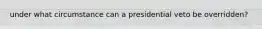 under what circumstance can a presidential veto be overridden?