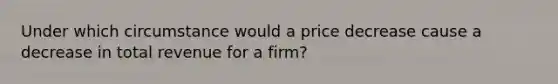 Under which circumstance would a price decrease cause a decrease in total revenue for a firm?