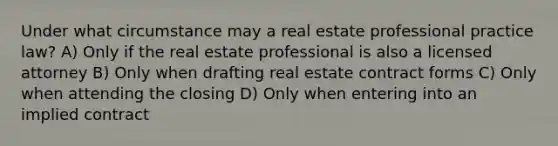 Under what circumstance may a real estate professional practice law? A) Only if the real estate professional is also a licensed attorney B) Only when drafting real estate contract forms C) Only when attending the closing D) Only when entering into an implied contract