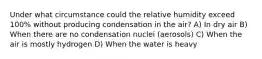 Under what circumstance could the relative humidity exceed 100% without producing condensation in the air? A) In dry air B) When there are no condensation nuclei (aerosols) C) When the air is mostly hydrogen D) When the water is heavy