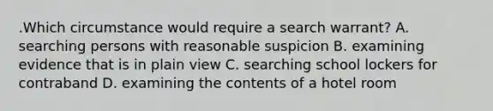 .Which circumstance would require a search warrant? A. searching persons with reasonable suspicion B. examining evidence that is in plain view C. searching school lockers for contraband D. examining the contents of a hotel room