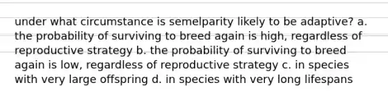 under what circumstance is semelparity likely to be adaptive? a. the probability of surviving to breed again is high, regardless of reproductive strategy b. the probability of surviving to breed again is low, regardless of reproductive strategy c. in species with very large offspring d. in species with very long lifespans