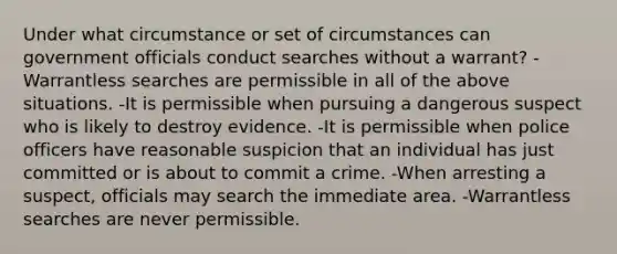 Under what circumstance or set of circumstances can government officials conduct searches without a warrant? -Warrantless searches are permissible in all of the above situations. -It is permissible when pursuing a dangerous suspect who is likely to destroy evidence. -It is permissible when police officers have reasonable suspicion that an individual has just committed or is about to commit a crime. -When arresting a suspect, officials may search the immediate area. -Warrantless searches are never permissible.