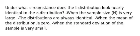 Under what circumstance does the t-distribution look nearly identical to the z-distribution? -When the sample size (N) is very large. -The distributions are always identical. -When the mean of the distribution is zero. -When the standard deviation of the sample is very small.