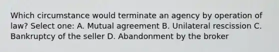 Which circumstance would terminate an agency by operation of law? Select one: A. Mutual agreement B. Unilateral rescission C. Bankruptcy of the seller D. Abandonment by the broker