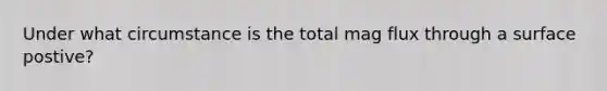 Under what circumstance is the total mag flux through a surface postive?