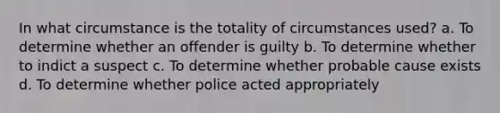 In what circumstance is the totality of circumstances used? a. To determine whether an offender is guilty b. To determine whether to indict a suspect c. To determine whether probable cause exists d. To determine whether police acted appropriately