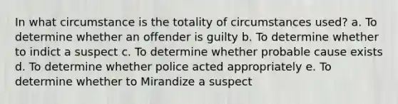 In what circumstance is the totality of circumstances used? a. To determine whether an offender is guilty b. To determine whether to indict a suspect c. To determine whether probable cause exists d. To determine whether police acted appropriately e. To determine whether to Mirandize a suspect