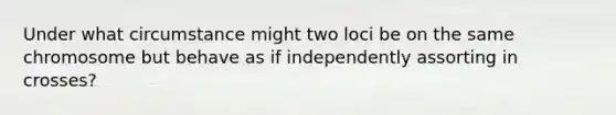 Under what circumstance might two loci be on the same chromosome but behave as if independently assorting in crosses?