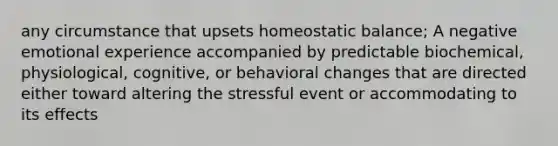 any circumstance that upsets homeostatic balance; A negative emotional experience accompanied by predictable biochemical, physiological, cognitive, or behavioral changes that are directed either toward altering the stressful event or accommodating to its effects