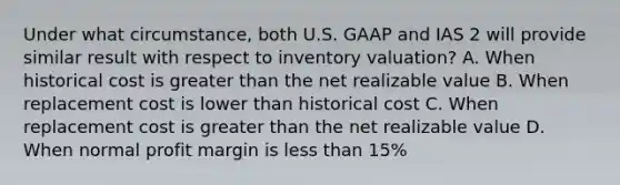 Under what circumstance, both U.S. GAAP and IAS 2 will provide similar result with respect to inventory valuation? A. When historical cost is greater than the net realizable value B. When replacement cost is lower than historical cost C. When replacement cost is greater than the net realizable value D. When normal profit margin is less than 15%