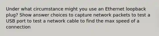 Under what circumstance might you use an Ethernet loopback plug? Show answer choices to capture network packets to test a USB port to test a network cable to find the max speed of a connection