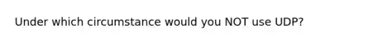 Under which circumstance would you NOT use UDP?