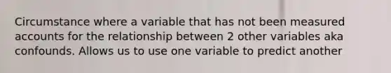 Circumstance where a variable that has not been measured accounts for the relationship between 2 other variables aka confounds. Allows us to use one variable to predict another